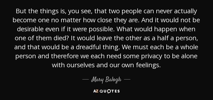 But the things is, you see, that two people can never actually become one no matter how close they are. And it would not be desirable even if it were possible. What would happen when one of them died? It would leave the other as a half a person, and that would be a dreadful thing. We must each be a whole person and therefore we each need some privacy to be alone with ourselves and our own feelings. - Mary Balogh