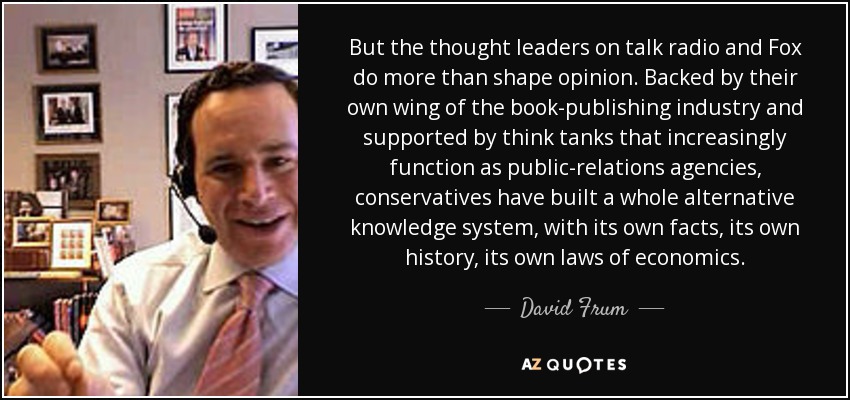 But the thought leaders on talk radio and Fox do more than shape opinion. Backed by their own wing of the book-publishing industry and supported by think tanks that increasingly function as public-relations agencies, conservatives have built a whole alternative knowledge system, with its own facts, its own history, its own laws of economics. - David Frum