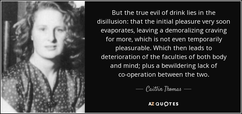But the true evil of drink lies in the disillusion: that the initial pleasure very soon evaporates, leaving a demoralizing craving for more, which is not even temporarily pleasurable. Which then leads to deterioration of the faculties of both body and mind; plus a bewildering lack of co-operation between the two. - Caitlin Thomas