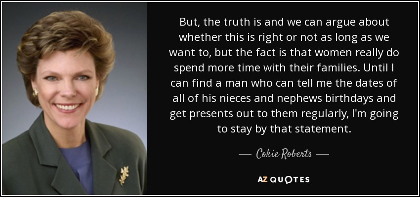 But, the truth is and we can argue about whether this is right or not as long as we want to, but the fact is that women really do spend more time with their families. Until I can find a man who can tell me the dates of all of his nieces and nephews birthdays and get presents out to them regularly, I'm going to stay by that statement. - Cokie Roberts