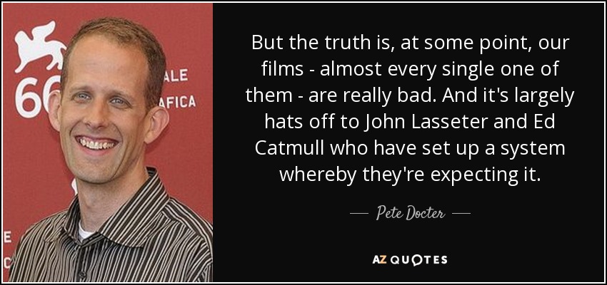 But the truth is, at some point, our films - almost every single one of them - are really bad. And it's largely hats off to John Lasseter and Ed Catmull who have set up a system whereby they're expecting it. - Pete Docter