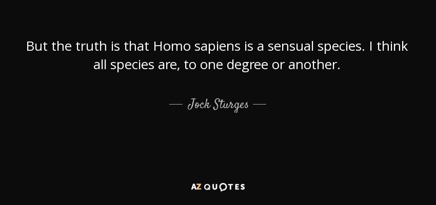But the truth is that Homo sapiens is a sensual species. I think all species are, to one degree or another. - Jock Sturges