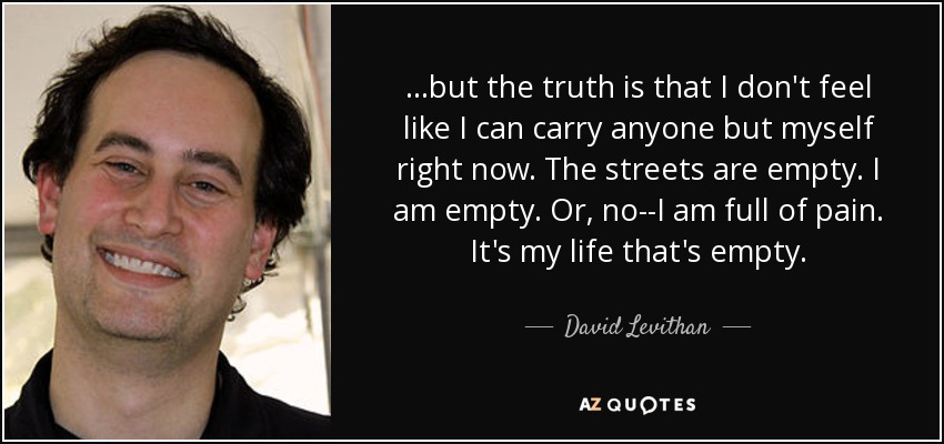 ...but the truth is that I don't feel like I can carry anyone but myself right now. The streets are empty. I am empty. Or, no--I am full of pain. It's my life that's empty. - David Levithan