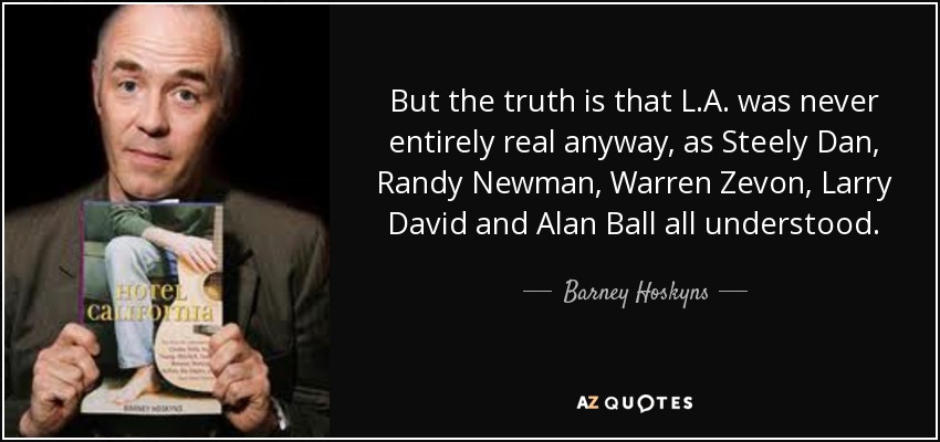 But the truth is that L.A. was never entirely real anyway, as Steely Dan, Randy Newman, Warren Zevon, Larry David and Alan Ball all understood. - Barney Hoskyns