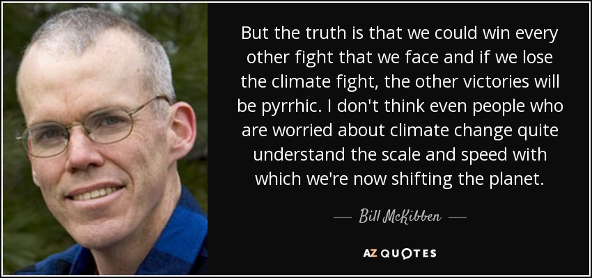 But the truth is that we could win every other fight that we face and if we lose the climate fight, the other victories will be pyrrhic. I don't think even people who are worried about climate change quite understand the scale and speed with which we're now shifting the planet. - Bill McKibben