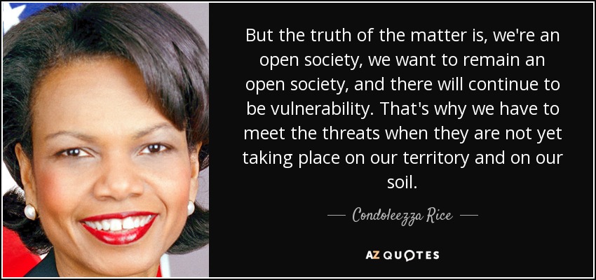 But the truth of the matter is, we're an open society, we want to remain an open society, and there will continue to be vulnerability. That's why we have to meet the threats when they are not yet taking place on our territory and on our soil. - Condoleezza Rice