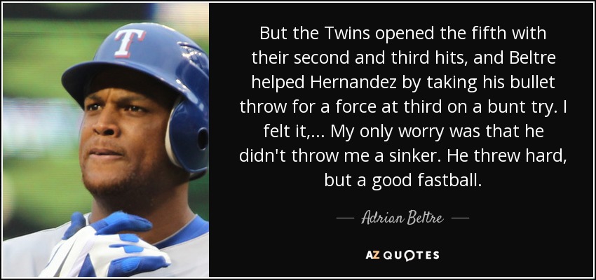 But the Twins opened the fifth with their second and third hits, and Beltre helped Hernandez by taking his bullet throw for a force at third on a bunt try. I felt it, ... My only worry was that he didn't throw me a sinker. He threw hard, but a good fastball. - Adrian Beltre