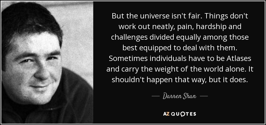 But the universe isn't fair. Things don't work out neatly, pain, hardship and challenges divided equally among those best equipped to deal with them. Sometimes individuals have to be Atlases and carry the weight of the world alone. It shouldn't happen that way, but it does. - Darren Shan