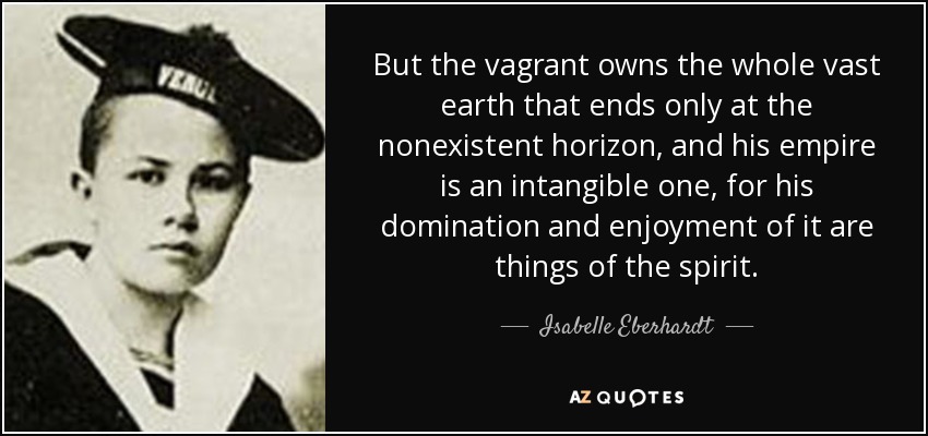 But the vagrant owns the whole vast earth that ends only at the nonexistent horizon, and his empire is an intangible one, for his domination and enjoyment of it are things of the spirit. - Isabelle Eberhardt