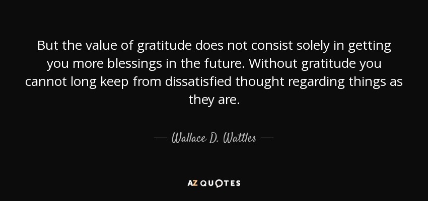But the value of gratitude does not consist solely in getting you more blessings in the future. Without gratitude you cannot long keep from dissatisfied thought regarding things as they are. - Wallace D. Wattles