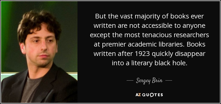 But the vast majority of books ever written are not accessible to anyone except the most tenacious researchers at premier academic libraries. Books written after 1923 quickly disappear into a literary black hole. - Sergey Brin