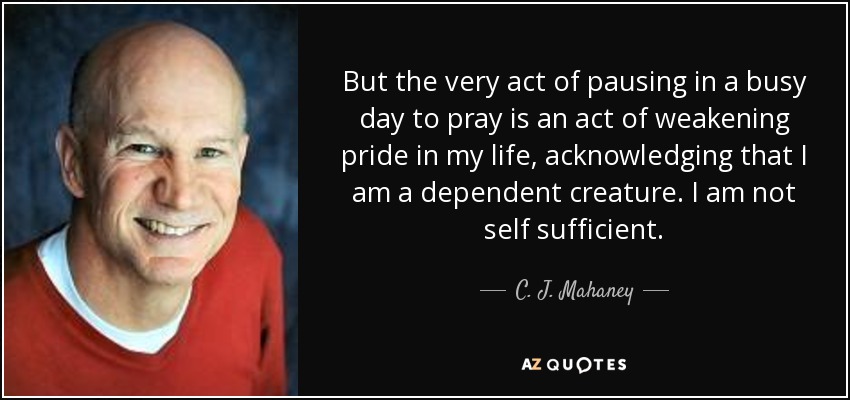 But the very act of pausing in a busy day to pray is an act of weakening pride in my life, acknowledging that I am a dependent creature. I am not self sufficient. - C. J. Mahaney