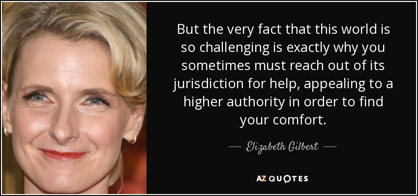 But the very fact that this world is so challenging is exactly why you sometimes must reach out of its jurisdiction for help, appealing to a higher authority in order to find your comfort. - Elizabeth Gilbert