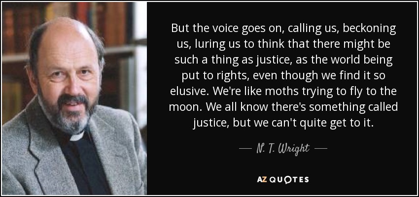 But the voice goes on, calling us, beckoning us, luring us to think that there might be such a thing as justice, as the world being put to rights, even though we find it so elusive. We're like moths trying to fly to the moon. We all know there's something called justice, but we can't quite get to it. - N. T. Wright