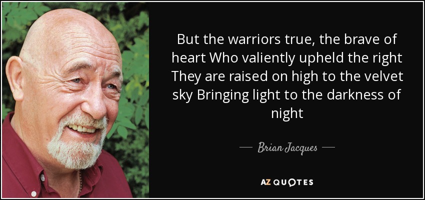 But the warriors true, the brave of heart Who valiently upheld the right They are raised on high to the velvet sky Bringing light to the darkness of night - Brian Jacques