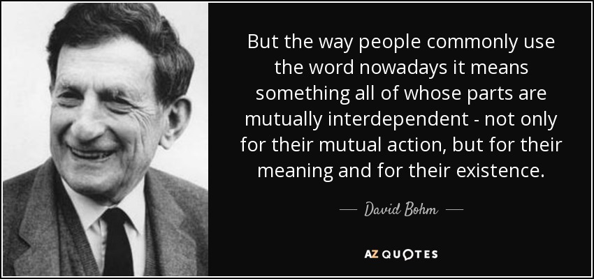 But the way people commonly use the word nowadays it means something all of whose parts are mutually interdependent - not only for their mutual action, but for their meaning and for their existence. - David Bohm