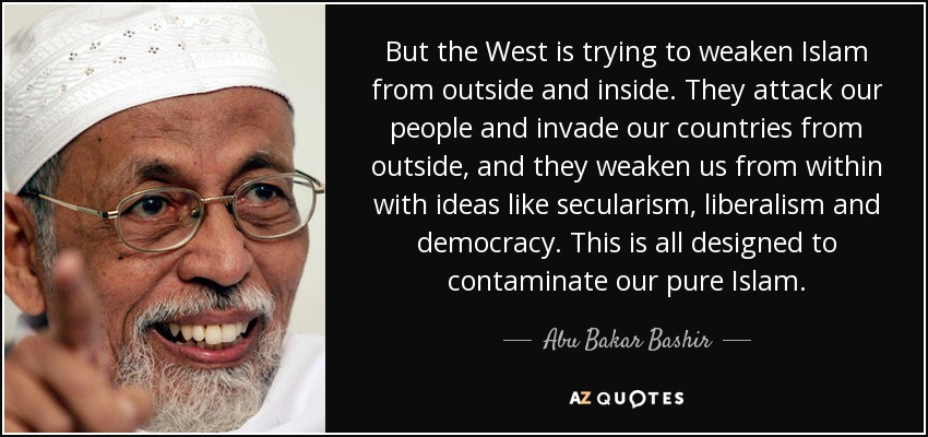 But the West is trying to weaken Islam from outside and inside. They attack our people and invade our countries from outside, and they weaken us from within with ideas like secularism, liberalism and democracy. This is all designed to contaminate our pure Islam. - Abu Bakar Bashir