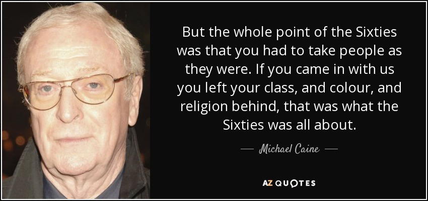 But the whole point of the Sixties was that you had to take people as they were. If you came in with us you left your class, and colour, and religion behind, that was what the Sixties was all about. - Michael Caine