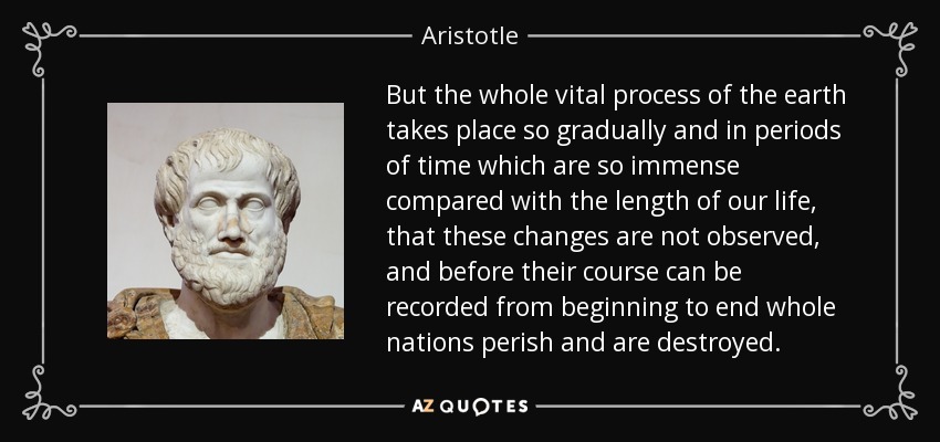 But the whole vital process of the earth takes place so gradually and in periods of time which are so immense compared with the length of our life, that these changes are not observed, and before their course can be recorded from beginning to end whole nations perish and are destroyed. - Aristotle
