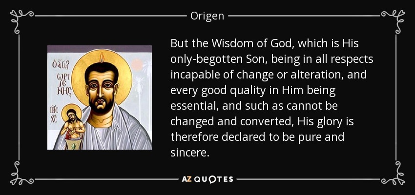 But the Wisdom of God, which is His only-begotten Son, being in all respects incapable of change or alteration, and every good quality in Him being essential, and such as cannot be changed and converted, His glory is therefore declared to be pure and sincere. - Origen