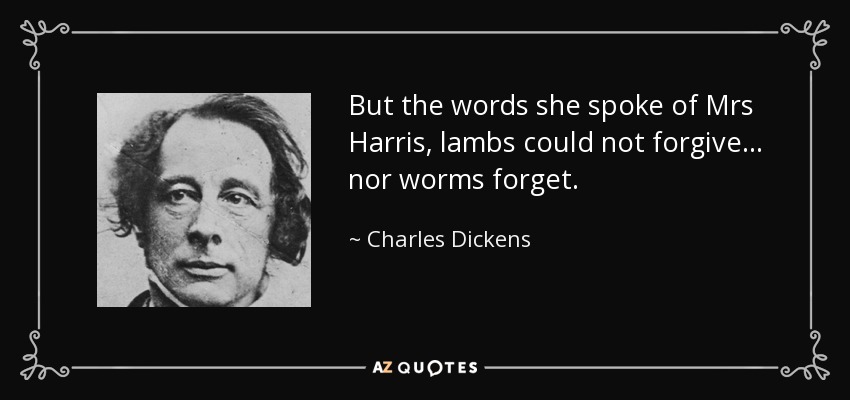 But the words she spoke of Mrs Harris, lambs could not forgive ... nor worms forget. - Charles Dickens