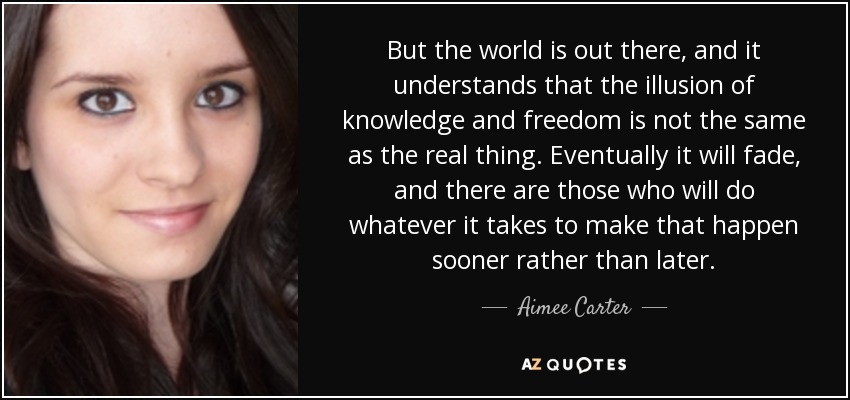 But the world is out there, and it understands that the illusion of knowledge and freedom is not the same as the real thing. Eventually it will fade, and there are those who will do whatever it takes to make that happen sooner rather than later. - Aimee Carter