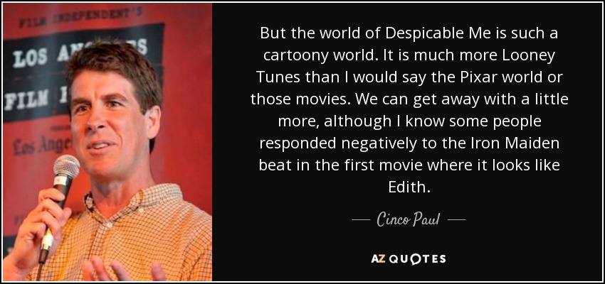 But the world of Despicable Me is such a cartoony world. It is much more Looney Tunes than I would say the Pixar world or those movies. We can get away with a little more, although I know some people responded negatively to the Iron Maiden beat in the first movie where it looks like Edith. - Cinco Paul