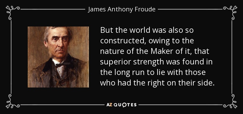 But the world was also so constructed, owing to the nature of the Maker of it, that superior strength was found in the long run to lie with those who had the right on their side. - James Anthony Froude
