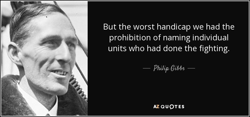 But the worst handicap we had the prohibition of naming individual units who had done the fighting. - Philip Gibbs