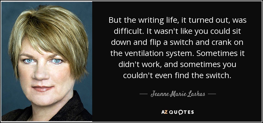 But the writing life, it turned out, was difficult. It wasn't like you could sit down and flip a switch and crank on the ventilation system. Sometimes it didn't work, and sometimes you couldn't even find the switch. - Jeanne Marie Laskas