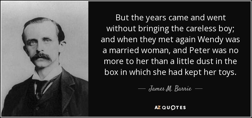 But the years came and went without bringing the careless boy; and when they met again Wendy was a married woman, and Peter was no more to her than a little dust in the box in which she had kept her toys. - James M. Barrie