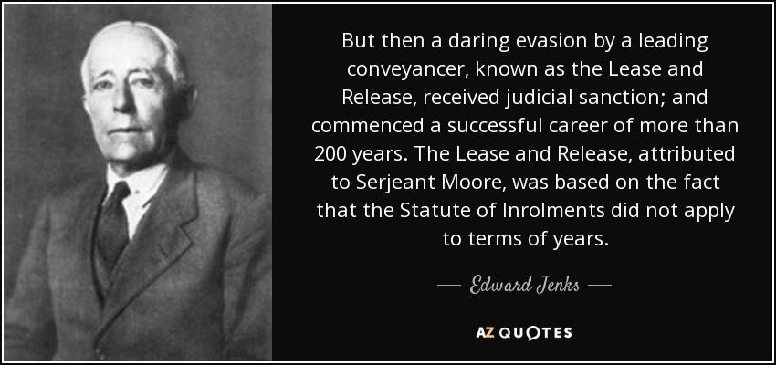 But then a daring evasion by a leading conveyancer, known as the Lease and Release, received judicial sanction; and commenced a successful career of more than 200 years. The Lease and Release, attributed to Serjeant Moore, was based on the fact that the Statute of Inrolments did not apply to terms of years. - Edward Jenks