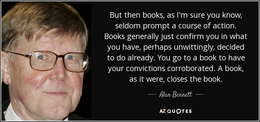 But then books, as I'm sure you know, seldom prompt a course of action. Books generally just confirm you in what you have, perhaps unwittingly, decided to do already. You go to a book to have your convictions corroborated. A book, as it were, closes the book. - Alan Bennett