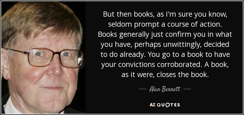But then books, as I'm sure you know, seldom prompt a course of action. Books generally just confirm you in what you have, perhaps unwittingly, decided to do already. You go to a book to have your convictions corroborated. A book, as it were, closes the book. - Alan Bennett