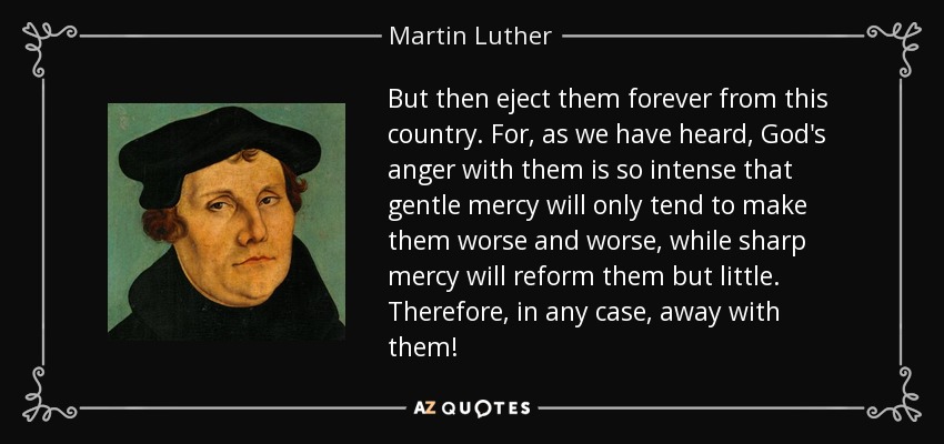 But then eject them forever from this country. For, as we have heard, God's anger with them is so intense that gentle mercy will only tend to make them worse and worse, while sharp mercy will reform them but little. Therefore, in any case, away with them! - Martin Luther