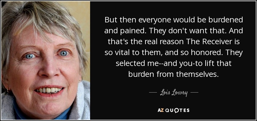 But then everyone would be burdened and pained. They don't want that. And that's the real reason The Receiver is so vital to them, and so honored. They selected me--and you-to lift that burden from themselves. - Lois Lowry