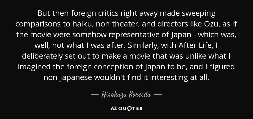 But then foreign critics right away made sweeping comparisons to haiku, noh theater, and directors like Ozu, as if the movie were somehow representative of Japan - which was, well, not what I was after. Similarly, with After Life, I deliberately set out to make a movie that was unlike what I imagined the foreign conception of Japan to be, and I figured non-Japanese wouldn't find it interesting at all. - Hirokazu Koreeda