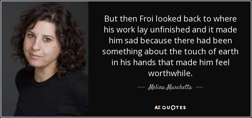 But then Froi looked back to where his work lay unfinished and it made him sad because there had been something about the touch of earth in his hands that made him feel worthwhile. - Melina Marchetta