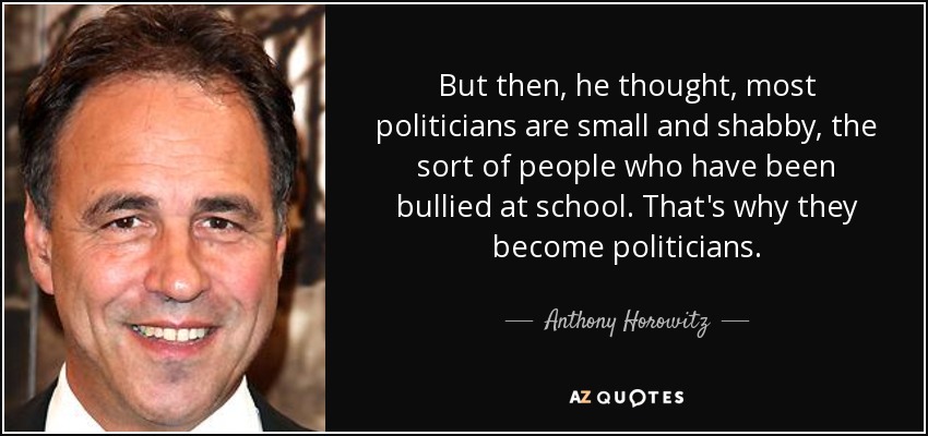 But then, he thought, most politicians are small and shabby, the sort of people who have been bullied at school. That's why they become politicians. - Anthony Horowitz