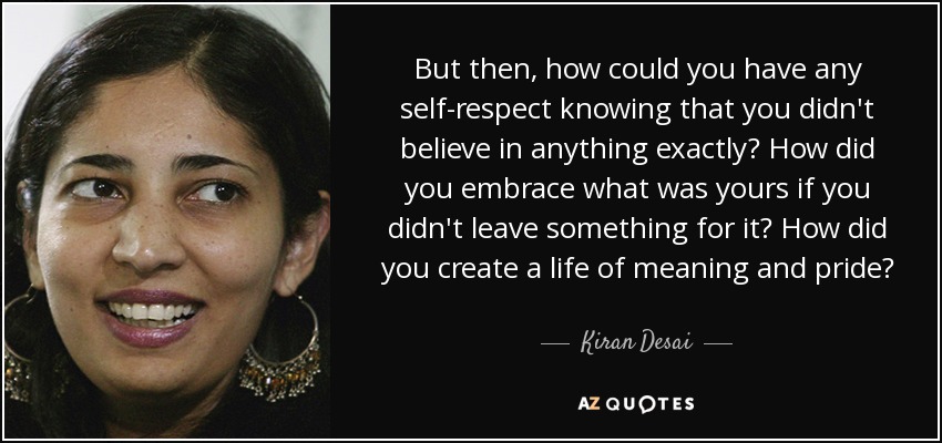 But then, how could you have any self-respect knowing that you didn't believe in anything exactly? How did you embrace what was yours if you didn't leave something for it? How did you create a life of meaning and pride? - Kiran Desai