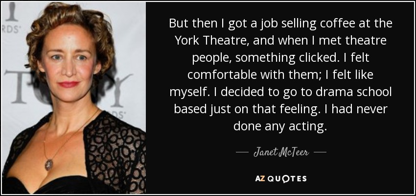 But then I got a job selling coffee at the York Theatre, and when I met theatre people, something clicked. I felt comfortable with them; I felt like myself. I decided to go to drama school based just on that feeling. I had never done any acting. - Janet McTeer