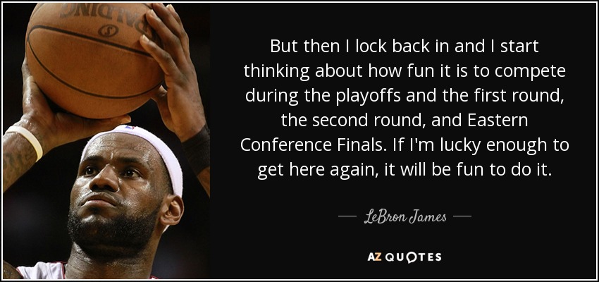 But then I lock back in and I start thinking about how fun it is to compete during the playoffs and the first round, the second round, and Eastern Conference Finals. If I'm lucky enough to get here again, it will be fun to do it. - LeBron James