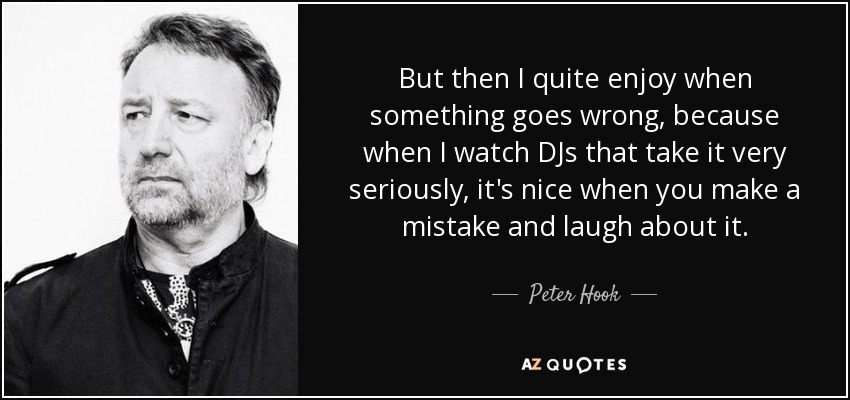 But then I quite enjoy when something goes wrong, because when I watch DJs that take it very seriously, it's nice when you make a mistake and laugh about it. - Peter Hook