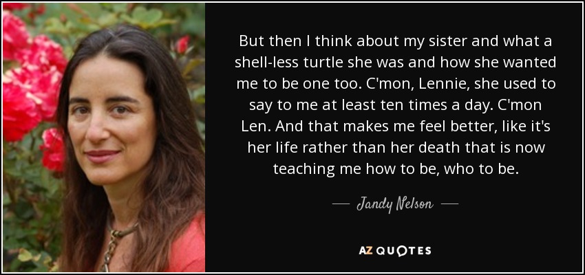 But then I think about my sister and what a shell-less turtle she was and how she wanted me to be one too. C'mon, Lennie, she used to say to me at least ten times a day. C'mon Len. And that makes me feel better, like it's her life rather than her death that is now teaching me how to be, who to be. - Jandy Nelson