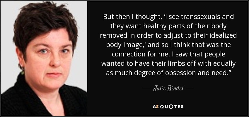 But then I thought, ‘I see transsexuals and they want healthy parts of their body removed in order to adjust to their idealized body image,' and so I think that was the connection for me. I saw that people wanted to have their limbs off with equally as much degree of obsession and need.” - Julie Bindel
