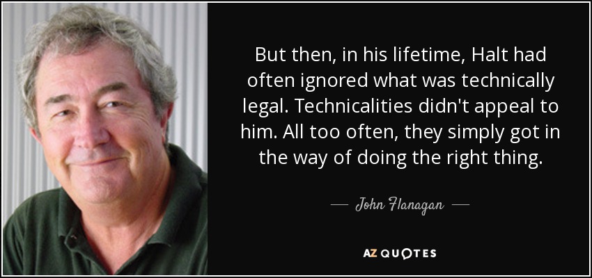 But then, in his lifetime, Halt had often ignored what was technically legal. Technicalities didn't appeal to him. All too often, they simply got in the way of doing the right thing. - John Flanagan