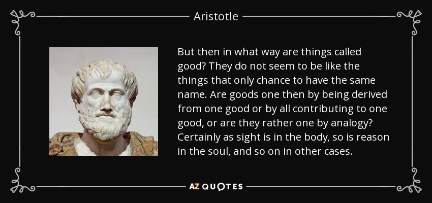 But then in what way are things called good? They do not seem to be like the things that only chance to have the same name. Are goods one then by being derived from one good or by all contributing to one good, or are they rather one by analogy? Certainly as sight is in the body, so is reason in the soul, and so on in other cases. - Aristotle