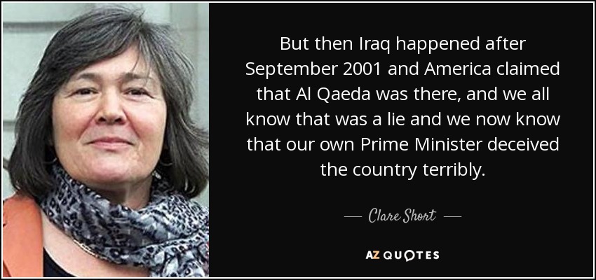 But then Iraq happened after September 2001 and America claimed that Al Qaeda was there, and we all know that was a lie and we now know that our own Prime Minister deceived the country terribly. - Clare Short