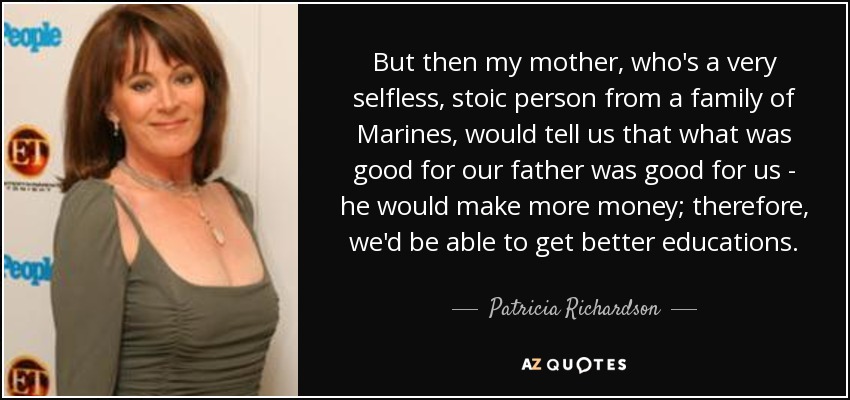 But then my mother, who's a very selfless, stoic person from a family of Marines, would tell us that what was good for our father was good for us - he would make more money; therefore, we'd be able to get better educations. - Patricia Richardson