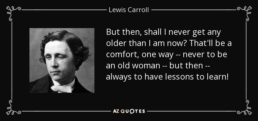 But then, shall I never get any older than I am now? That'll be a comfort, one way -- never to be an old woman -- but then -- always to have lessons to learn! - Lewis Carroll